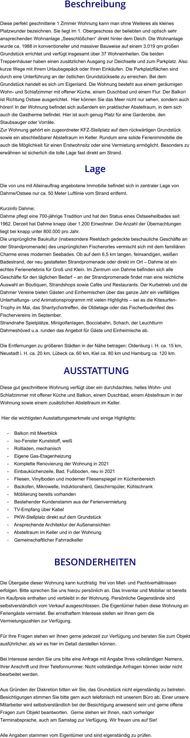 Beschreibung  Diese perfekt geschnittene 1 Zimmer Wohnung kann man ohne Weiteres als kleines Platzwunder bezeichnen. Sie liegt im 1. Obergeschoss der beliebten und optisch sehr ansprechenden Wohnanlage „Seeschlößchen“ direkt hinter dem Deich. Die Wohnanlage wurde ca. 1988 in konventioneller und massiver Bauweise auf einem 3.019 qm großen Grundstück errichtet und verfügt insgesamt über 37 Wohneinheiten. Die beiden Treppenhäuser haben einen zusätzlichen Ausgang zur Deichseite und zum Parkplatz. Also kurze Wege mit Ihrem Urlaubsgepäck oder Ihren Einkäufen. Die Parkplatzflächen sind durch eine Unterführung an der östlichen Grundstückseite zu erreichen. Bei dem Grundstück handelt es sich um Eigenland. Die Wohnung besteht aus einem geräumigen Wohn- und Schlafzimmer mit offener Küche, einem Duschbad und einem Flur. Der Balkon ist Richtung Ostsee ausgerichtet.  Hier können Sie das Meer nicht nur sehen, sondern auch hören! In der Wohnung befindet sich außerdem ein praktischer Abstellraum, in dem sich auch die Gastherme befindet. Hier ist auch genug Platz für eine Garderobe, den Staubsauger oder Vorräte. Zur Wohnung gehört ein zugeordneter KFZ-Stellplatz auf dem rückwärtigen Grundstück sowie ein abschließbarer Abstellraum im Keller. Rundum eine solide Ferienimmobilie die auch die Möglichkeit für einen Erstwohnsitz oder eine Vermietung ermöglicht. Besonders zu erwähnen ist sicherlich die tolle Lage fast direkt am Strand.  Lage  Die von uns mit Alleinauftrag angebotene Immobilie befindet sich in zentraler Lage von Dahme/Ostsee nur ca. 50 Meter Luftlinie vom Strand entfernt.  Kurzinfo Dahme: Dahme pflegt eine 700-jährige Tradition und hat den Status eines Ostseeheilbades seit 1962. Derzeit hat Dahme knapp über 1.200 Einwohner. Die Anzahl der Übernachtungen liegt bei knapp unter 800.000 pro Jahr. Die ursprüngliche Baukultur (insbesondere Reetdach gedeckte beschauliche Geschäfte an der Strandpromenade) des ursprünglichen Fischerortes vermischt sich mit dem familiären Charme eines modernen Seebades. Ob auf dem 6,5 km langen, feinsandigen, weißen Badestrand, der neu gestalteten Strandpromenade oder direkt im Ort – Dahme ist ein echtes Ferienerlebnis für Groß und Klein. Im Zentrum von Dahme befinden sich alle Geschäfte für den täglichen Bedarf – an der Strandpromenade findet man eine reichliche Auswahl an Boutiquen, Strandshops sowie Cafés und Restaurants. Der Kurbetrieb und die Dahmer Vereine bieten Gästen und Einheimischen über das ganze Jahr ein vielfältiges Unterhaltungs- und Animationsprogramm mit vielen Highlights – sei es die Kitesurfen-Trophy im Mai, das Shantychortreffen, die Oldietage oder das Fischerbudenfest des Fischervereins im September. Strandnahe Spielplätze, Minigolfanlagen, Bocciabahn, Schach, der Leuchtturm Dahmeshöved u.a. runden das Angebot für Gäste und Einheimische ab.  Die Entfernungen zu größeren Städten in der Nähe betragen: Oldenburg i. H. ca. 15 km, Neustadt i. H. ca. 20 km, Lübeck ca. 60 km, Kiel ca. 80 km und Hamburg ca. 120 km.   AUSSTATTUNG Diese gut geschnittene Wohnung verfügt über ein durchdachtes, helles Wohn- und Schlafzimmer mit offener Küche und Balkon, einem Duschbad, einem Abstellraum in der Wohnung sowie einem zusätzlichen Abstellraum im Keller.  Hier die wichtigsten Ausstattungsmerkmale und einige Highlights:  - Balkon mit Meerblick - Iso-Fenster Kunststoff, weiß - Rollladen, mechanisch - Eigene Gas-Etagenheizung - Komplette Renovierung der Wohnung in 2021 - Einbauküchenzeile, Bad, Fußboden, neu in 2021 - Fliesen, Vinylboden und moderner Fliesenspiegel im Küchenbereich - Backofen, Mikrowelle, Induktionsherd, Geschirrspüler, Kühlschrank - Möblierung bereits vorhanden - Bestehender Kundenstamm aus der Ferienvermietung - TV-Empfang über Kabel - PKW-Stellplatz direkt auf dem Grundstück - Ansprechende Architektur der Außenansichten - Abstellraum im Keller und in der Wohnung - Gemeinschaftlicher Fahrradkeller   BESONDERHEITEN  Die Übergabe dieser Wohnung kann kurzfristig  frei von Miet- und Pachtverhältnissen erfolgen. Bitte sprechen Sie uns hierzu persönlich an. Das Inventar und Mobiliar ist bereits im Kaufpreis enthalten und verbleibt in der Wohnung. Persönliche Gegenstände sind selbstverständlich vom Verkauf ausgeschlossen. Die Eigentümer haben diese Wohnung an Feriengäste vermietet. Bei ernsthaftem Interesse stellen wir Ihnen gern die Vermietungszahlen zur Verfügung.  Für Ihre Fragen stehen wir Ihnen gerne jederzeit zur Verfügung und beraten Sie zum Objekt ausführlicher, als wir es hier im Detail darstellen können.  Bei Interesse senden Sie uns bitte eine Anfrage mit Angabe Ihres vollständigen Namens, Ihrer Anschrift und Ihrer Telefonnummer. Nicht vollständige Anfragen können leider nicht bearbeitet werden.  Aus Gründen der Diskretion bitten wir Sie, das Grundstück nicht eigenständig zu betreten. Besichtigungen stimmen Sie bitte gern auch telefonisch mit unserem Büro ab. Einer unsere Mitarbeiter wird selbstverständlich bei der Besichtigung anwesend sein und gerne offene Fragen zum Objekt beantworten.  Gerne stehen wir Ihnen, nach vorheriger Terminabsprache, auch am Samstag zur Verfügung. Wir freuen uns auf Sie!  Alle Angaben stammen vom Eigentümer und sind eigenständig zu prüfen.