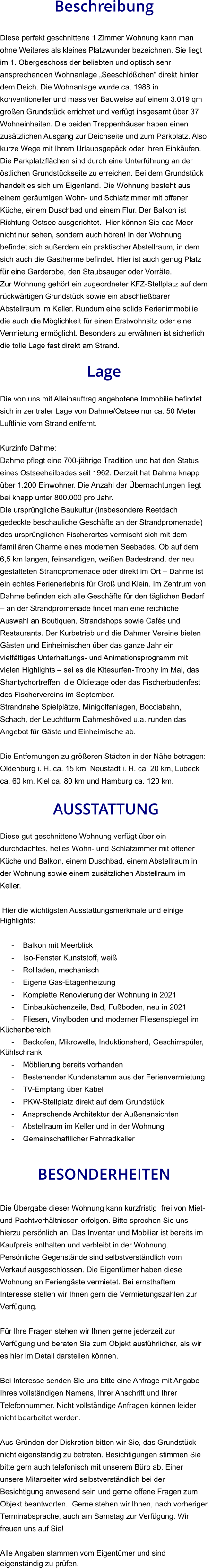 Beschreibung  Diese perfekt geschnittene 1 Zimmer Wohnung kann man ohne Weiteres als kleines Platzwunder bezeichnen. Sie liegt im 1. Obergeschoss der beliebten und optisch sehr ansprechenden Wohnanlage „Seeschlößchen“ direkt hinter dem Deich. Die Wohnanlage wurde ca. 1988 in konventioneller und massiver Bauweise auf einem 3.019 qm großen Grundstück errichtet und verfügt insgesamt über 37 Wohneinheiten. Die beiden Treppenhäuser haben einen zusätzlichen Ausgang zur Deichseite und zum Parkplatz. Also kurze Wege mit Ihrem Urlaubsgepäck oder Ihren Einkäufen. Die Parkplatzflächen sind durch eine Unterführung an der östlichen Grundstückseite zu erreichen. Bei dem Grundstück handelt es sich um Eigenland. Die Wohnung besteht aus einem geräumigen Wohn- und Schlafzimmer mit offener Küche, einem Duschbad und einem Flur. Der Balkon ist Richtung Ostsee ausgerichtet.  Hier können Sie das Meer nicht nur sehen, sondern auch hören! In der Wohnung befindet sich außerdem ein praktischer Abstellraum, in dem sich auch die Gastherme befindet. Hier ist auch genug Platz für eine Garderobe, den Staubsauger oder Vorräte. Zur Wohnung gehört ein zugeordneter KFZ-Stellplatz auf dem rückwärtigen Grundstück sowie ein abschließbarer Abstellraum im Keller. Rundum eine solide Ferienimmobilie die auch die Möglichkeit für einen Erstwohnsitz oder eine Vermietung ermöglicht. Besonders zu erwähnen ist sicherlich die tolle Lage fast direkt am Strand.  Lage  Die von uns mit Alleinauftrag angebotene Immobilie befindet sich in zentraler Lage von Dahme/Ostsee nur ca. 50 Meter Luftlinie vom Strand entfernt.  Kurzinfo Dahme: Dahme pflegt eine 700-jährige Tradition und hat den Status eines Ostseeheilbades seit 1962. Derzeit hat Dahme knapp über 1.200 Einwohner. Die Anzahl der Übernachtungen liegt bei knapp unter 800.000 pro Jahr. Die ursprüngliche Baukultur (insbesondere Reetdach gedeckte beschauliche Geschäfte an der Strandpromenade) des ursprünglichen Fischerortes vermischt sich mit dem familiären Charme eines modernen Seebades. Ob auf dem 6,5 km langen, feinsandigen, weißen Badestrand, der neu gestalteten Strandpromenade oder direkt im Ort – Dahme ist ein echtes Ferienerlebnis für Groß und Klein. Im Zentrum von Dahme befinden sich alle Geschäfte für den täglichen Bedarf – an der Strandpromenade findet man eine reichliche Auswahl an Boutiquen, Strandshops sowie Cafés und Restaurants. Der Kurbetrieb und die Dahmer Vereine bieten Gästen und Einheimischen über das ganze Jahr ein vielfältiges Unterhaltungs- und Animationsprogramm mit vielen Highlights – sei es die Kitesurfen-Trophy im Mai, das Shantychortreffen, die Oldietage oder das Fischerbudenfest des Fischervereins im September. Strandnahe Spielplätze, Minigolfanlagen, Bocciabahn, Schach, der Leuchtturm Dahmeshöved u.a. runden das Angebot für Gäste und Einheimische ab.  Die Entfernungen zu größeren Städten in der Nähe betragen: Oldenburg i. H. ca. 15 km, Neustadt i. H. ca. 20 km, Lübeck ca. 60 km, Kiel ca. 80 km und Hamburg ca. 120 km.   AUSSTATTUNG Diese gut geschnittene Wohnung verfügt über ein durchdachtes, helles Wohn- und Schlafzimmer mit offener Küche und Balkon, einem Duschbad, einem Abstellraum in der Wohnung sowie einem zusätzlichen Abstellraum im Keller.  Hier die wichtigsten Ausstattungsmerkmale und einige Highlights:  - Balkon mit Meerblick - Iso-Fenster Kunststoff, weiß - Rollladen, mechanisch - Eigene Gas-Etagenheizung - Komplette Renovierung der Wohnung in 2021 - Einbauküchenzeile, Bad, Fußboden, neu in 2021 - Fliesen, Vinylboden und moderner Fliesenspiegel im Küchenbereich - Backofen, Mikrowelle, Induktionsherd, Geschirrspüler, Kühlschrank - Möblierung bereits vorhanden - Bestehender Kundenstamm aus der Ferienvermietung - TV-Empfang über Kabel - PKW-Stellplatz direkt auf dem Grundstück - Ansprechende Architektur der Außenansichten - Abstellraum im Keller und in der Wohnung - Gemeinschaftlicher Fahrradkeller   BESONDERHEITEN  Die Übergabe dieser Wohnung kann kurzfristig  frei von Miet- und Pachtverhältnissen erfolgen. Bitte sprechen Sie uns hierzu persönlich an. Das Inventar und Mobiliar ist bereits im Kaufpreis enthalten und verbleibt in der Wohnung. Persönliche Gegenstände sind selbstverständlich vom Verkauf ausgeschlossen. Die Eigentümer haben diese Wohnung an Feriengäste vermietet. Bei ernsthaftem Interesse stellen wir Ihnen gern die Vermietungszahlen zur Verfügung.  Für Ihre Fragen stehen wir Ihnen gerne jederzeit zur Verfügung und beraten Sie zum Objekt ausführlicher, als wir es hier im Detail darstellen können.  Bei Interesse senden Sie uns bitte eine Anfrage mit Angabe Ihres vollständigen Namens, Ihrer Anschrift und Ihrer Telefonnummer. Nicht vollständige Anfragen können leider nicht bearbeitet werden.  Aus Gründen der Diskretion bitten wir Sie, das Grundstück nicht eigenständig zu betreten. Besichtigungen stimmen Sie bitte gern auch telefonisch mit unserem Büro ab. Einer unsere Mitarbeiter wird selbstverständlich bei der Besichtigung anwesend sein und gerne offene Fragen zum Objekt beantworten.  Gerne stehen wir Ihnen, nach vorheriger Terminabsprache, auch am Samstag zur Verfügung. Wir freuen uns auf Sie!  Alle Angaben stammen vom Eigentümer und sind eigenständig zu prüfen.